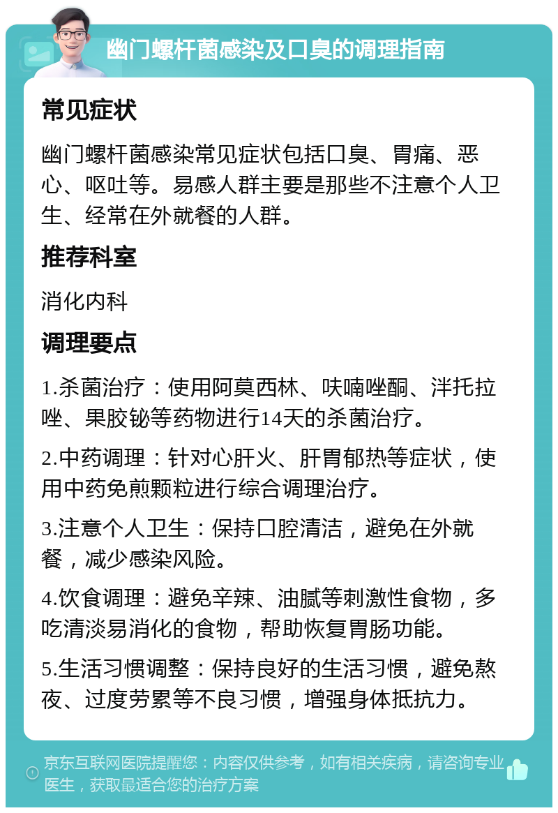 幽门螺杆菌感染及口臭的调理指南 常见症状 幽门螺杆菌感染常见症状包括口臭、胃痛、恶心、呕吐等。易感人群主要是那些不注意个人卫生、经常在外就餐的人群。 推荐科室 消化内科 调理要点 1.杀菌治疗：使用阿莫西林、呋喃唑酮、泮托拉唑、果胶铋等药物进行14天的杀菌治疗。 2.中药调理：针对心肝火、肝胃郁热等症状，使用中药免煎颗粒进行综合调理治疗。 3.注意个人卫生：保持口腔清洁，避免在外就餐，减少感染风险。 4.饮食调理：避免辛辣、油腻等刺激性食物，多吃清淡易消化的食物，帮助恢复胃肠功能。 5.生活习惯调整：保持良好的生活习惯，避免熬夜、过度劳累等不良习惯，增强身体抵抗力。