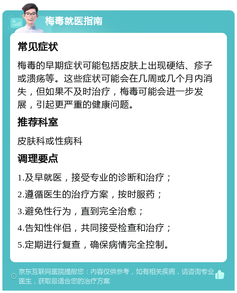 梅毒就医指南 常见症状 梅毒的早期症状可能包括皮肤上出现硬结、疹子或溃疡等。这些症状可能会在几周或几个月内消失，但如果不及时治疗，梅毒可能会进一步发展，引起更严重的健康问题。 推荐科室 皮肤科或性病科 调理要点 1.及早就医，接受专业的诊断和治疗； 2.遵循医生的治疗方案，按时服药； 3.避免性行为，直到完全治愈； 4.告知性伴侣，共同接受检查和治疗； 5.定期进行复查，确保病情完全控制。