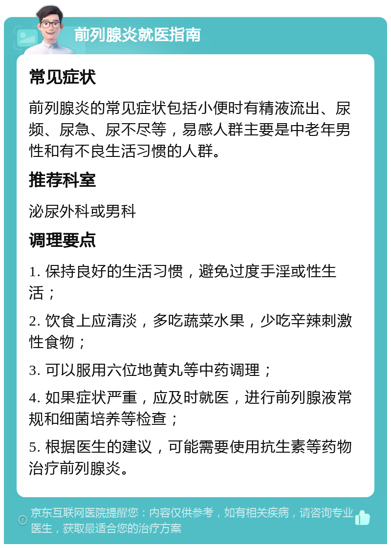 前列腺炎就医指南 常见症状 前列腺炎的常见症状包括小便时有精液流出、尿频、尿急、尿不尽等，易感人群主要是中老年男性和有不良生活习惯的人群。 推荐科室 泌尿外科或男科 调理要点 1. 保持良好的生活习惯，避免过度手淫或性生活； 2. 饮食上应清淡，多吃蔬菜水果，少吃辛辣刺激性食物； 3. 可以服用六位地黄丸等中药调理； 4. 如果症状严重，应及时就医，进行前列腺液常规和细菌培养等检查； 5. 根据医生的建议，可能需要使用抗生素等药物治疗前列腺炎。