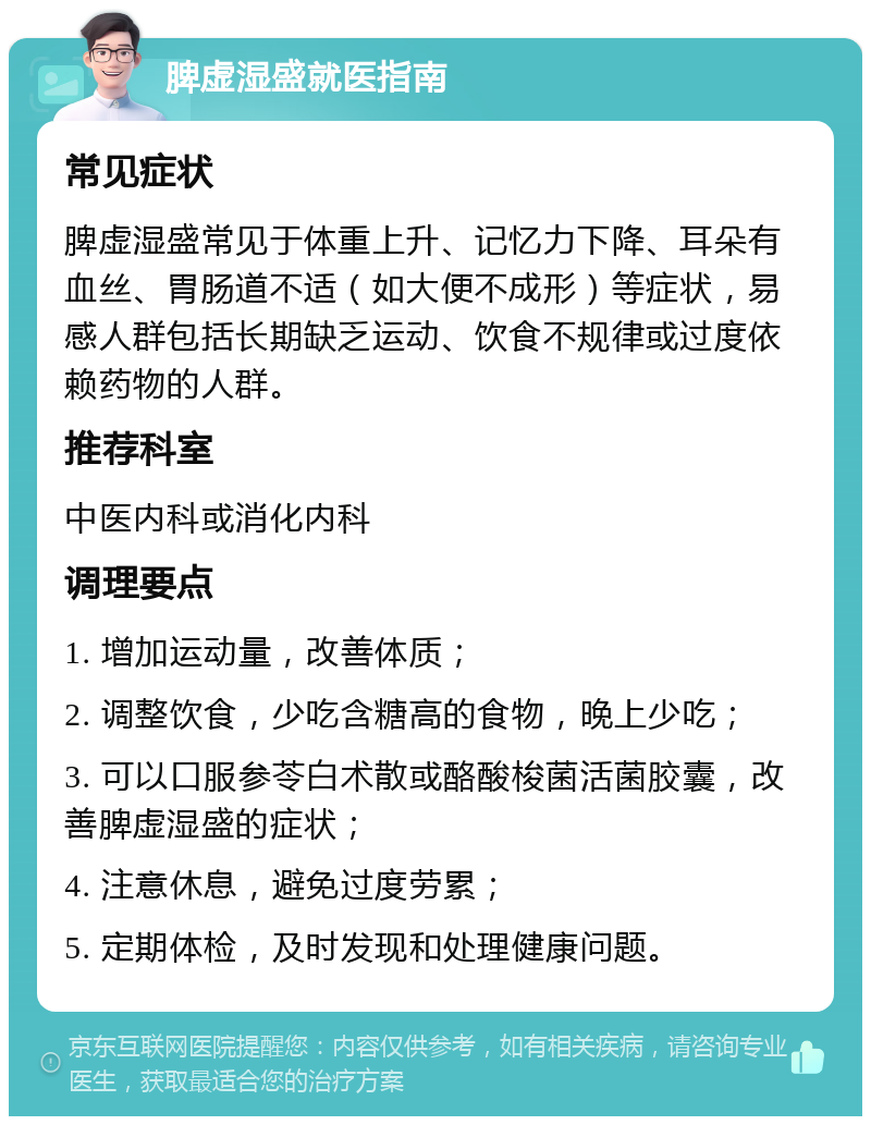 脾虚湿盛就医指南 常见症状 脾虚湿盛常见于体重上升、记忆力下降、耳朵有血丝、胃肠道不适（如大便不成形）等症状，易感人群包括长期缺乏运动、饮食不规律或过度依赖药物的人群。 推荐科室 中医内科或消化内科 调理要点 1. 增加运动量，改善体质； 2. 调整饮食，少吃含糖高的食物，晚上少吃； 3. 可以口服参苓白术散或酪酸梭菌活菌胶囊，改善脾虚湿盛的症状； 4. 注意休息，避免过度劳累； 5. 定期体检，及时发现和处理健康问题。