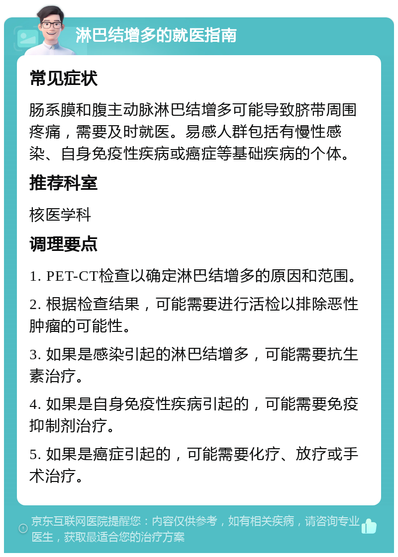 淋巴结增多的就医指南 常见症状 肠系膜和腹主动脉淋巴结增多可能导致脐带周围疼痛，需要及时就医。易感人群包括有慢性感染、自身免疫性疾病或癌症等基础疾病的个体。 推荐科室 核医学科 调理要点 1. PET-CT检查以确定淋巴结增多的原因和范围。 2. 根据检查结果，可能需要进行活检以排除恶性肿瘤的可能性。 3. 如果是感染引起的淋巴结增多，可能需要抗生素治疗。 4. 如果是自身免疫性疾病引起的，可能需要免疫抑制剂治疗。 5. 如果是癌症引起的，可能需要化疗、放疗或手术治疗。