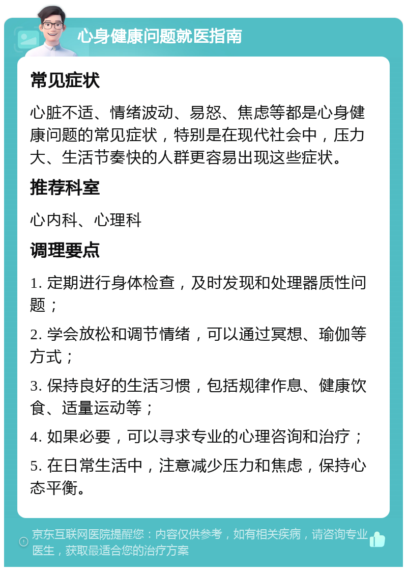 心身健康问题就医指南 常见症状 心脏不适、情绪波动、易怒、焦虑等都是心身健康问题的常见症状，特别是在现代社会中，压力大、生活节奏快的人群更容易出现这些症状。 推荐科室 心内科、心理科 调理要点 1. 定期进行身体检查，及时发现和处理器质性问题； 2. 学会放松和调节情绪，可以通过冥想、瑜伽等方式； 3. 保持良好的生活习惯，包括规律作息、健康饮食、适量运动等； 4. 如果必要，可以寻求专业的心理咨询和治疗； 5. 在日常生活中，注意减少压力和焦虑，保持心态平衡。