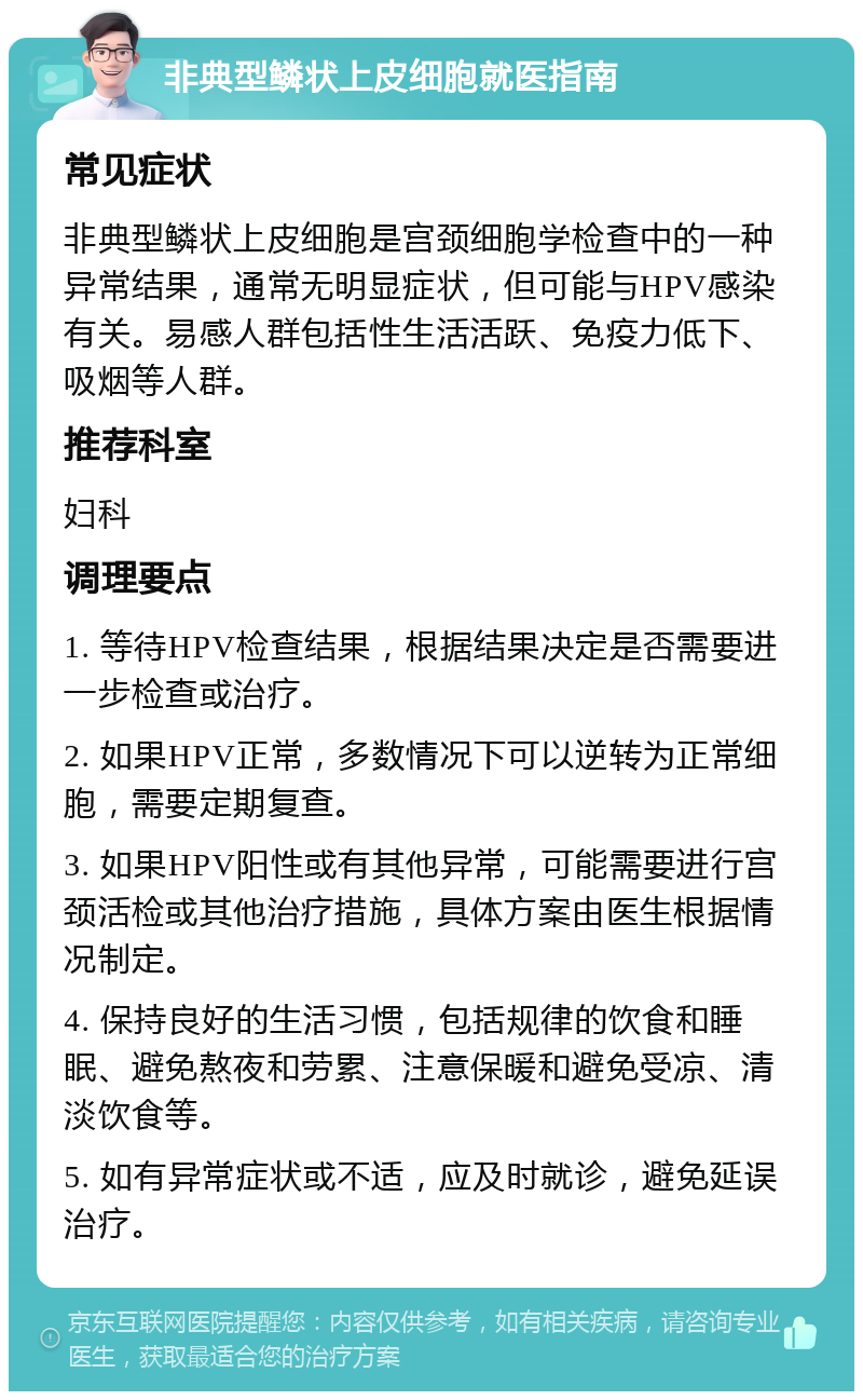 非典型鳞状上皮细胞就医指南 常见症状 非典型鳞状上皮细胞是宫颈细胞学检查中的一种异常结果，通常无明显症状，但可能与HPV感染有关。易感人群包括性生活活跃、免疫力低下、吸烟等人群。 推荐科室 妇科 调理要点 1. 等待HPV检查结果，根据结果决定是否需要进一步检查或治疗。 2. 如果HPV正常，多数情况下可以逆转为正常细胞，需要定期复查。 3. 如果HPV阳性或有其他异常，可能需要进行宫颈活检或其他治疗措施，具体方案由医生根据情况制定。 4. 保持良好的生活习惯，包括规律的饮食和睡眠、避免熬夜和劳累、注意保暖和避免受凉、清淡饮食等。 5. 如有异常症状或不适，应及时就诊，避免延误治疗。