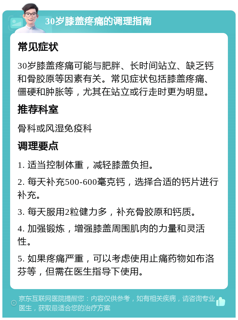 30岁膝盖疼痛的调理指南 常见症状 30岁膝盖疼痛可能与肥胖、长时间站立、缺乏钙和骨胶原等因素有关。常见症状包括膝盖疼痛、僵硬和肿胀等，尤其在站立或行走时更为明显。 推荐科室 骨科或风湿免疫科 调理要点 1. 适当控制体重，减轻膝盖负担。 2. 每天补充500-600毫克钙，选择合适的钙片进行补充。 3. 每天服用2粒健力多，补充骨胶原和钙质。 4. 加强锻炼，增强膝盖周围肌肉的力量和灵活性。 5. 如果疼痛严重，可以考虑使用止痛药物如布洛芬等，但需在医生指导下使用。