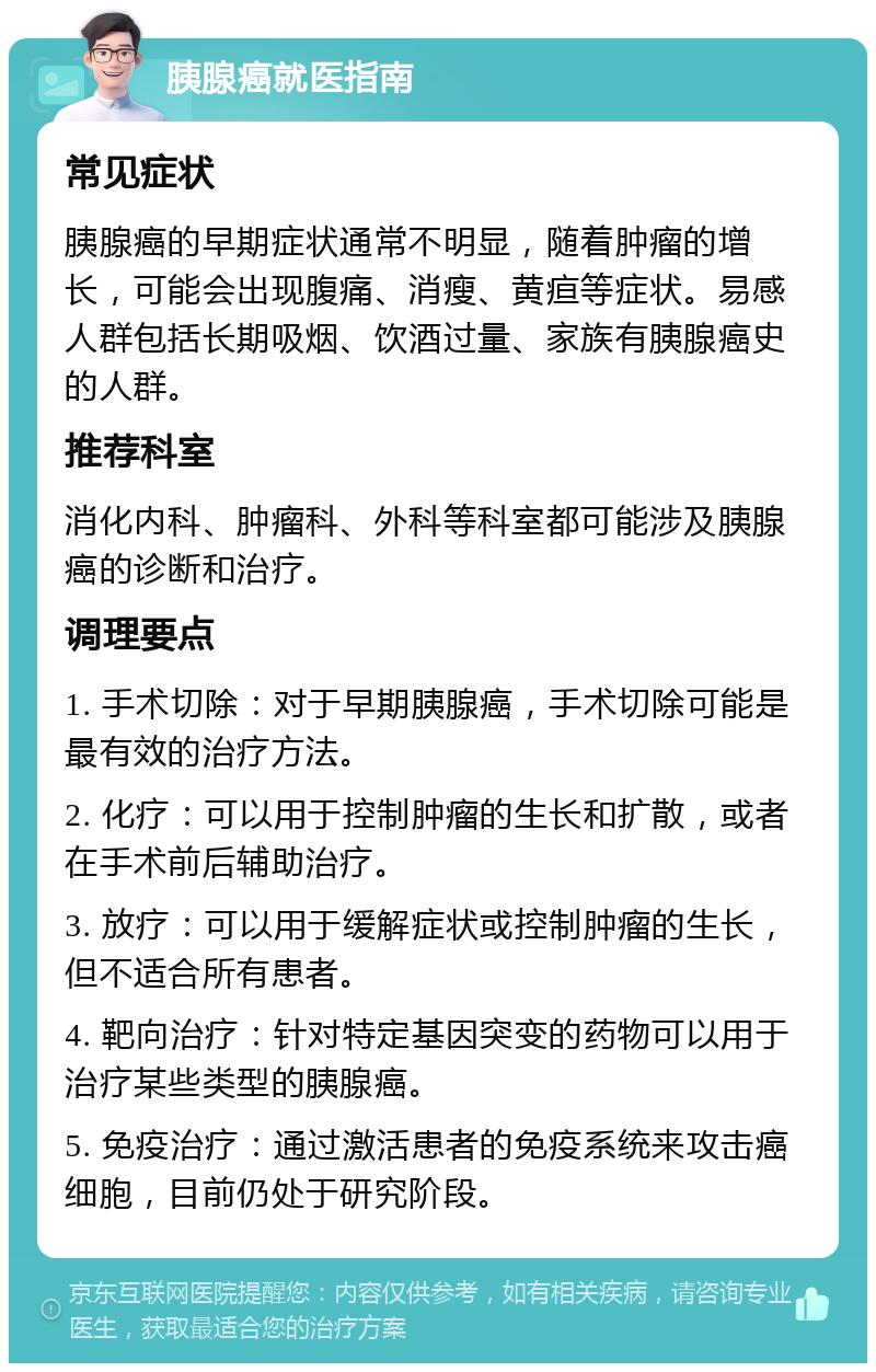 胰腺癌就医指南 常见症状 胰腺癌的早期症状通常不明显，随着肿瘤的增长，可能会出现腹痛、消瘦、黄疸等症状。易感人群包括长期吸烟、饮酒过量、家族有胰腺癌史的人群。 推荐科室 消化内科、肿瘤科、外科等科室都可能涉及胰腺癌的诊断和治疗。 调理要点 1. 手术切除：对于早期胰腺癌，手术切除可能是最有效的治疗方法。 2. 化疗：可以用于控制肿瘤的生长和扩散，或者在手术前后辅助治疗。 3. 放疗：可以用于缓解症状或控制肿瘤的生长，但不适合所有患者。 4. 靶向治疗：针对特定基因突变的药物可以用于治疗某些类型的胰腺癌。 5. 免疫治疗：通过激活患者的免疫系统来攻击癌细胞，目前仍处于研究阶段。