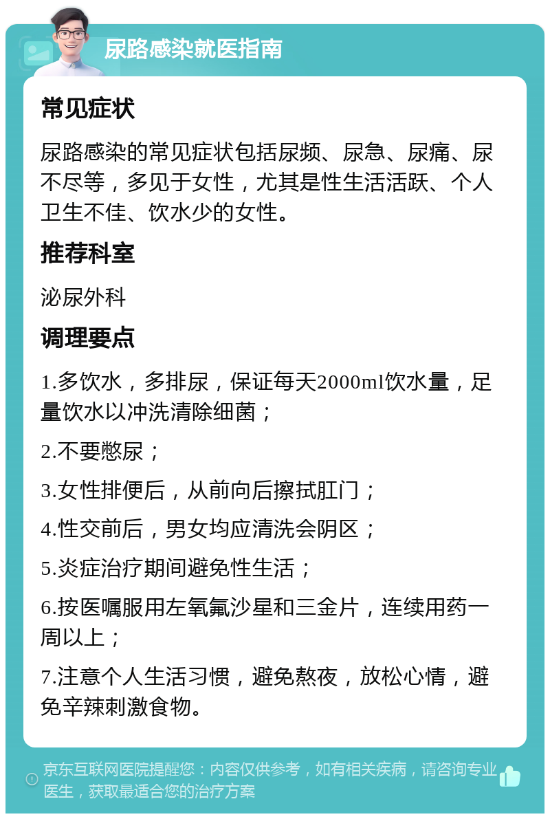 尿路感染就医指南 常见症状 尿路感染的常见症状包括尿频、尿急、尿痛、尿不尽等，多见于女性，尤其是性生活活跃、个人卫生不佳、饮水少的女性。 推荐科室 泌尿外科 调理要点 1.多饮水，多排尿，保证每天2000ml饮水量，足量饮水以冲洗清除细菌； 2.不要憋尿； 3.女性排便后，从前向后擦拭肛门； 4.性交前后，男女均应清洗会阴区； 5.炎症治疗期间避免性生活； 6.按医嘱服用左氧氟沙星和三金片，连续用药一周以上； 7.注意个人生活习惯，避免熬夜，放松心情，避免辛辣刺激食物。