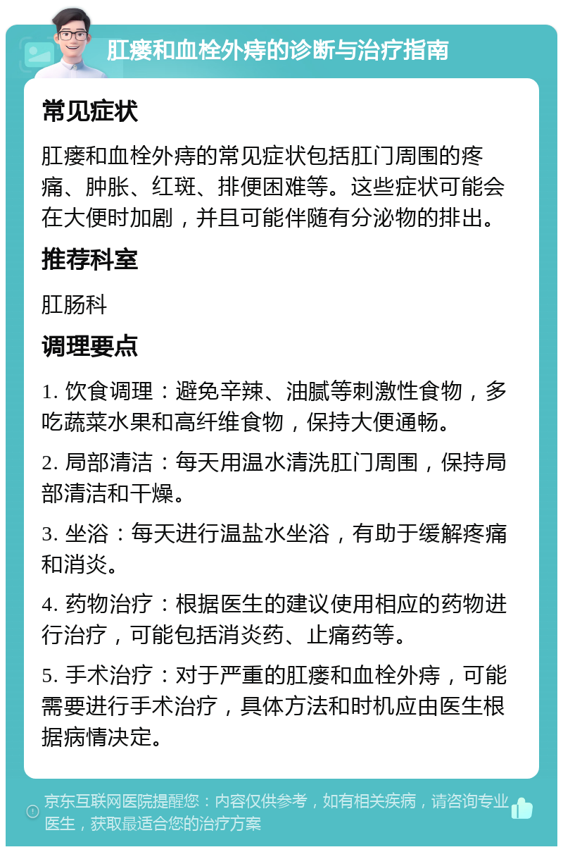 肛瘘和血栓外痔的诊断与治疗指南 常见症状 肛瘘和血栓外痔的常见症状包括肛门周围的疼痛、肿胀、红斑、排便困难等。这些症状可能会在大便时加剧，并且可能伴随有分泌物的排出。 推荐科室 肛肠科 调理要点 1. 饮食调理：避免辛辣、油腻等刺激性食物，多吃蔬菜水果和高纤维食物，保持大便通畅。 2. 局部清洁：每天用温水清洗肛门周围，保持局部清洁和干燥。 3. 坐浴：每天进行温盐水坐浴，有助于缓解疼痛和消炎。 4. 药物治疗：根据医生的建议使用相应的药物进行治疗，可能包括消炎药、止痛药等。 5. 手术治疗：对于严重的肛瘘和血栓外痔，可能需要进行手术治疗，具体方法和时机应由医生根据病情决定。