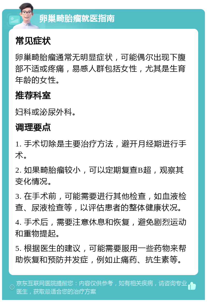 卵巢畸胎瘤就医指南 常见症状 卵巢畸胎瘤通常无明显症状，可能偶尔出现下腹部不适或疼痛，易感人群包括女性，尤其是生育年龄的女性。 推荐科室 妇科或泌尿外科。 调理要点 1. 手术切除是主要治疗方法，避开月经期进行手术。 2. 如果畸胎瘤较小，可以定期复查B超，观察其变化情况。 3. 在手术前，可能需要进行其他检查，如血液检查、尿液检查等，以评估患者的整体健康状况。 4. 手术后，需要注意休息和恢复，避免剧烈运动和重物提起。 5. 根据医生的建议，可能需要服用一些药物来帮助恢复和预防并发症，例如止痛药、抗生素等。