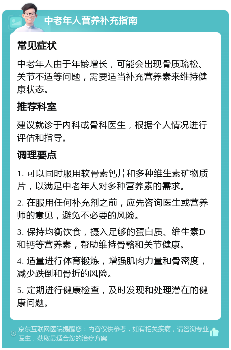 中老年人营养补充指南 常见症状 中老年人由于年龄增长，可能会出现骨质疏松、关节不适等问题，需要适当补充营养素来维持健康状态。 推荐科室 建议就诊于内科或骨科医生，根据个人情况进行评估和指导。 调理要点 1. 可以同时服用软骨素钙片和多种维生素矿物质片，以满足中老年人对多种营养素的需求。 2. 在服用任何补充剂之前，应先咨询医生或营养师的意见，避免不必要的风险。 3. 保持均衡饮食，摄入足够的蛋白质、维生素D和钙等营养素，帮助维持骨骼和关节健康。 4. 适量进行体育锻炼，增强肌肉力量和骨密度，减少跌倒和骨折的风险。 5. 定期进行健康检查，及时发现和处理潜在的健康问题。