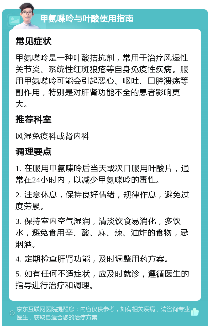 甲氨喋呤与叶酸使用指南 常见症状 甲氨喋呤是一种叶酸拮抗剂，常用于治疗风湿性关节炎、系统性红斑狼疮等自身免疫性疾病。服用甲氨喋呤可能会引起恶心、呕吐、口腔溃疡等副作用，特别是对肝肾功能不全的患者影响更大。 推荐科室 风湿免疫科或肾内科 调理要点 1. 在服用甲氨喋呤后当天或次日服用叶酸片，通常在24小时内，以减少甲氨喋呤的毒性。 2. 注意休息，保持良好情绪，规律作息，避免过度劳累。 3. 保持室内空气湿润，清淡饮食易消化，多饮水，避免食用辛、酸、麻、辣、油炸的食物，忌烟酒。 4. 定期检查肝肾功能，及时调整用药方案。 5. 如有任何不适症状，应及时就诊，遵循医生的指导进行治疗和调理。