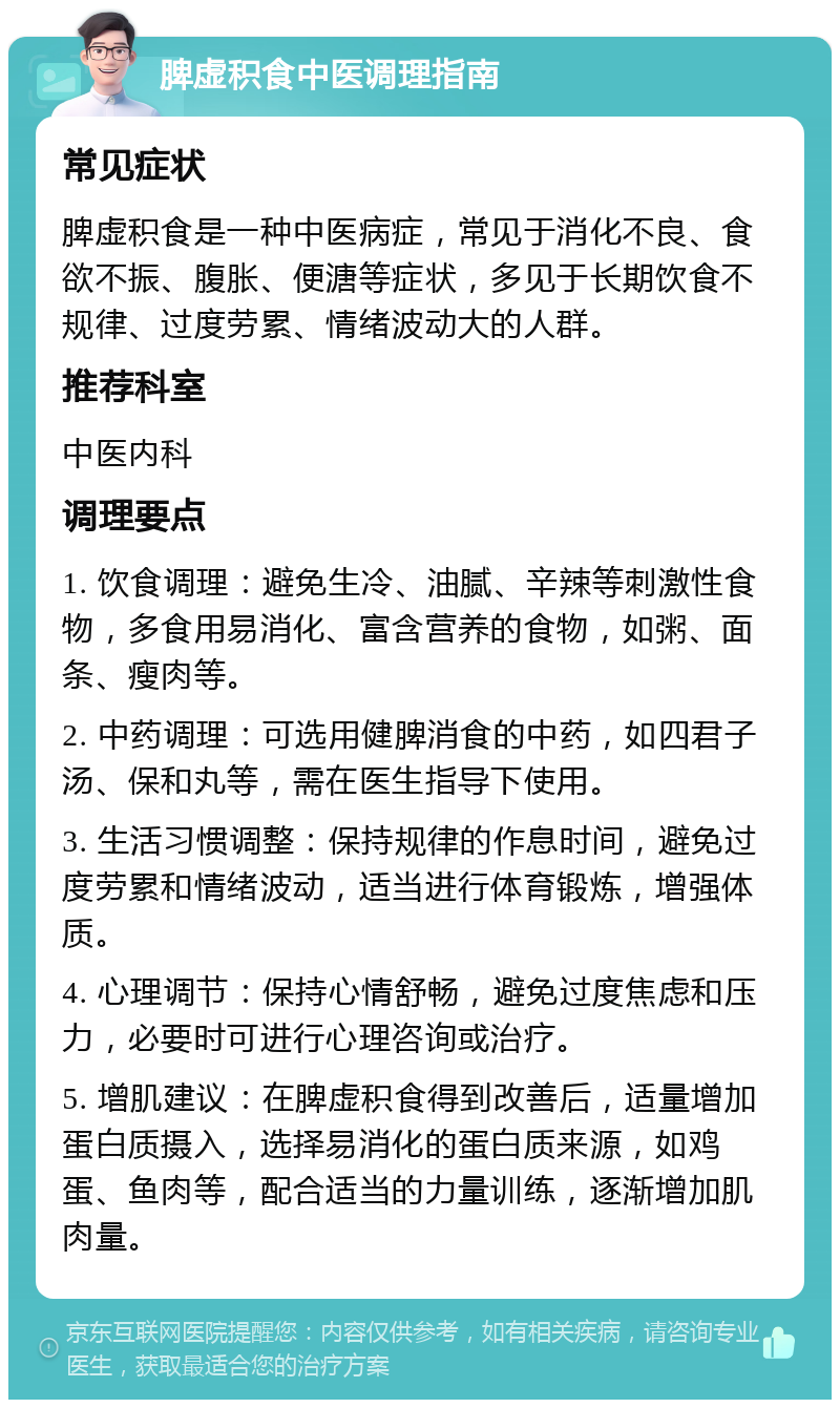 脾虚积食中医调理指南 常见症状 脾虚积食是一种中医病症，常见于消化不良、食欲不振、腹胀、便溏等症状，多见于长期饮食不规律、过度劳累、情绪波动大的人群。 推荐科室 中医内科 调理要点 1. 饮食调理：避免生冷、油腻、辛辣等刺激性食物，多食用易消化、富含营养的食物，如粥、面条、瘦肉等。 2. 中药调理：可选用健脾消食的中药，如四君子汤、保和丸等，需在医生指导下使用。 3. 生活习惯调整：保持规律的作息时间，避免过度劳累和情绪波动，适当进行体育锻炼，增强体质。 4. 心理调节：保持心情舒畅，避免过度焦虑和压力，必要时可进行心理咨询或治疗。 5. 增肌建议：在脾虚积食得到改善后，适量增加蛋白质摄入，选择易消化的蛋白质来源，如鸡蛋、鱼肉等，配合适当的力量训练，逐渐增加肌肉量。