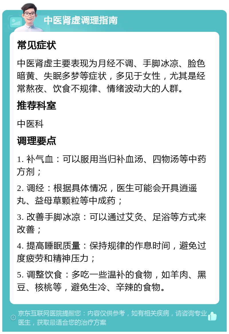 中医肾虚调理指南 常见症状 中医肾虚主要表现为月经不调、手脚冰凉、脸色暗黄、失眠多梦等症状，多见于女性，尤其是经常熬夜、饮食不规律、情绪波动大的人群。 推荐科室 中医科 调理要点 1. 补气血：可以服用当归补血汤、四物汤等中药方剂； 2. 调经：根据具体情况，医生可能会开具逍遥丸、益母草颗粒等中成药； 3. 改善手脚冰凉：可以通过艾灸、足浴等方式来改善； 4. 提高睡眠质量：保持规律的作息时间，避免过度疲劳和精神压力； 5. 调整饮食：多吃一些温补的食物，如羊肉、黑豆、核桃等，避免生冷、辛辣的食物。