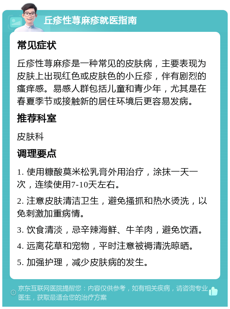 丘疹性荨麻疹就医指南 常见症状 丘疹性荨麻疹是一种常见的皮肤病，主要表现为皮肤上出现红色或皮肤色的小丘疹，伴有剧烈的瘙痒感。易感人群包括儿童和青少年，尤其是在春夏季节或接触新的居住环境后更容易发病。 推荐科室 皮肤科 调理要点 1. 使用糠酸莫米松乳膏外用治疗，涂抹一天一次，连续使用7-10天左右。 2. 注意皮肤清洁卫生，避免搔抓和热水烫洗，以免刺激加重病情。 3. 饮食清淡，忌辛辣海鲜、牛羊肉，避免饮酒。 4. 远离花草和宠物，平时注意被褥清洗晾晒。 5. 加强护理，减少皮肤病的发生。