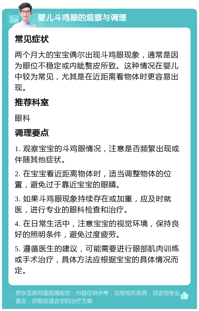 婴儿斗鸡眼的观察与调理 常见症状 两个月大的宝宝偶尔出现斗鸡眼现象，通常是因为眼位不稳定或内眦赘皮所致。这种情况在婴儿中较为常见，尤其是在近距离看物体时更容易出现。 推荐科室 眼科 调理要点 1. 观察宝宝的斗鸡眼情况，注意是否频繁出现或伴随其他症状。 2. 在宝宝看近距离物体时，适当调整物体的位置，避免过于靠近宝宝的眼睛。 3. 如果斗鸡眼现象持续存在或加重，应及时就医，进行专业的眼科检查和治疗。 4. 在日常生活中，注意宝宝的视觉环境，保持良好的照明条件，避免过度疲劳。 5. 遵循医生的建议，可能需要进行眼部肌肉训练或手术治疗，具体方法应根据宝宝的具体情况而定。