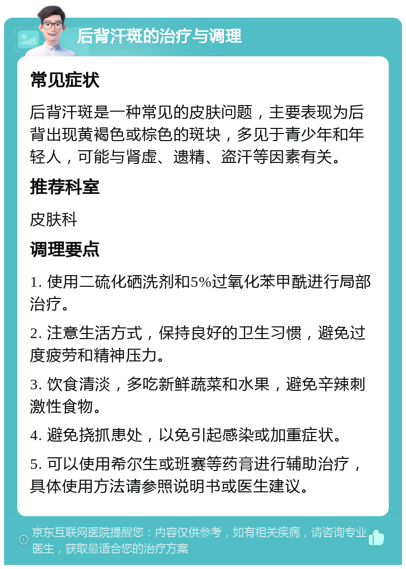 后背汗斑的治疗与调理 常见症状 后背汗斑是一种常见的皮肤问题，主要表现为后背出现黄褐色或棕色的斑块，多见于青少年和年轻人，可能与肾虚、遗精、盗汗等因素有关。 推荐科室 皮肤科 调理要点 1. 使用二硫化硒洗剂和5%过氧化苯甲酰进行局部治疗。 2. 注意生活方式，保持良好的卫生习惯，避免过度疲劳和精神压力。 3. 饮食清淡，多吃新鲜蔬菜和水果，避免辛辣刺激性食物。 4. 避免挠抓患处，以免引起感染或加重症状。 5. 可以使用希尔生或班赛等药膏进行辅助治疗，具体使用方法请参照说明书或医生建议。