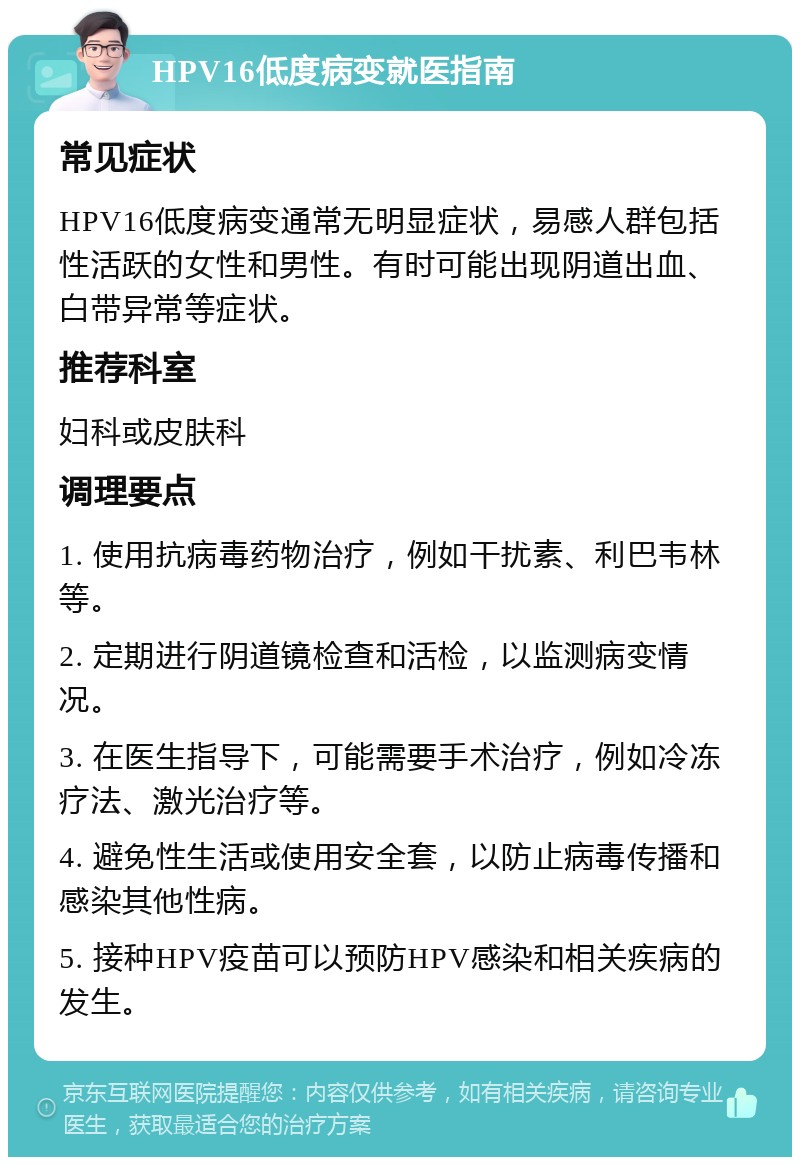 HPV16低度病变就医指南 常见症状 HPV16低度病变通常无明显症状，易感人群包括性活跃的女性和男性。有时可能出现阴道出血、白带异常等症状。 推荐科室 妇科或皮肤科 调理要点 1. 使用抗病毒药物治疗，例如干扰素、利巴韦林等。 2. 定期进行阴道镜检查和活检，以监测病变情况。 3. 在医生指导下，可能需要手术治疗，例如冷冻疗法、激光治疗等。 4. 避免性生活或使用安全套，以防止病毒传播和感染其他性病。 5. 接种HPV疫苗可以预防HPV感染和相关疾病的发生。