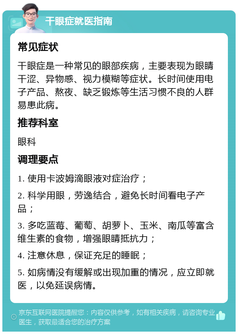 干眼症就医指南 常见症状 干眼症是一种常见的眼部疾病，主要表现为眼睛干涩、异物感、视力模糊等症状。长时间使用电子产品、熬夜、缺乏锻炼等生活习惯不良的人群易患此病。 推荐科室 眼科 调理要点 1. 使用卡波姆滴眼液对症治疗； 2. 科学用眼，劳逸结合，避免长时间看电子产品； 3. 多吃蓝莓、葡萄、胡萝卜、玉米、南瓜等富含维生素的食物，增强眼睛抵抗力； 4. 注意休息，保证充足的睡眠； 5. 如病情没有缓解或出现加重的情况，应立即就医，以免延误病情。