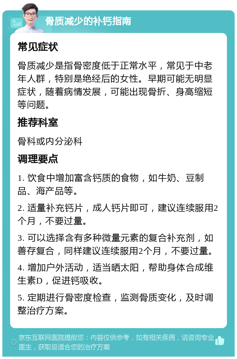 骨质减少的补钙指南 常见症状 骨质减少是指骨密度低于正常水平，常见于中老年人群，特别是绝经后的女性。早期可能无明显症状，随着病情发展，可能出现骨折、身高缩短等问题。 推荐科室 骨科或内分泌科 调理要点 1. 饮食中增加富含钙质的食物，如牛奶、豆制品、海产品等。 2. 适量补充钙片，成人钙片即可，建议连续服用2个月，不要过量。 3. 可以选择含有多种微量元素的复合补充剂，如善存复合，同样建议连续服用2个月，不要过量。 4. 增加户外活动，适当晒太阳，帮助身体合成维生素D，促进钙吸收。 5. 定期进行骨密度检查，监测骨质变化，及时调整治疗方案。