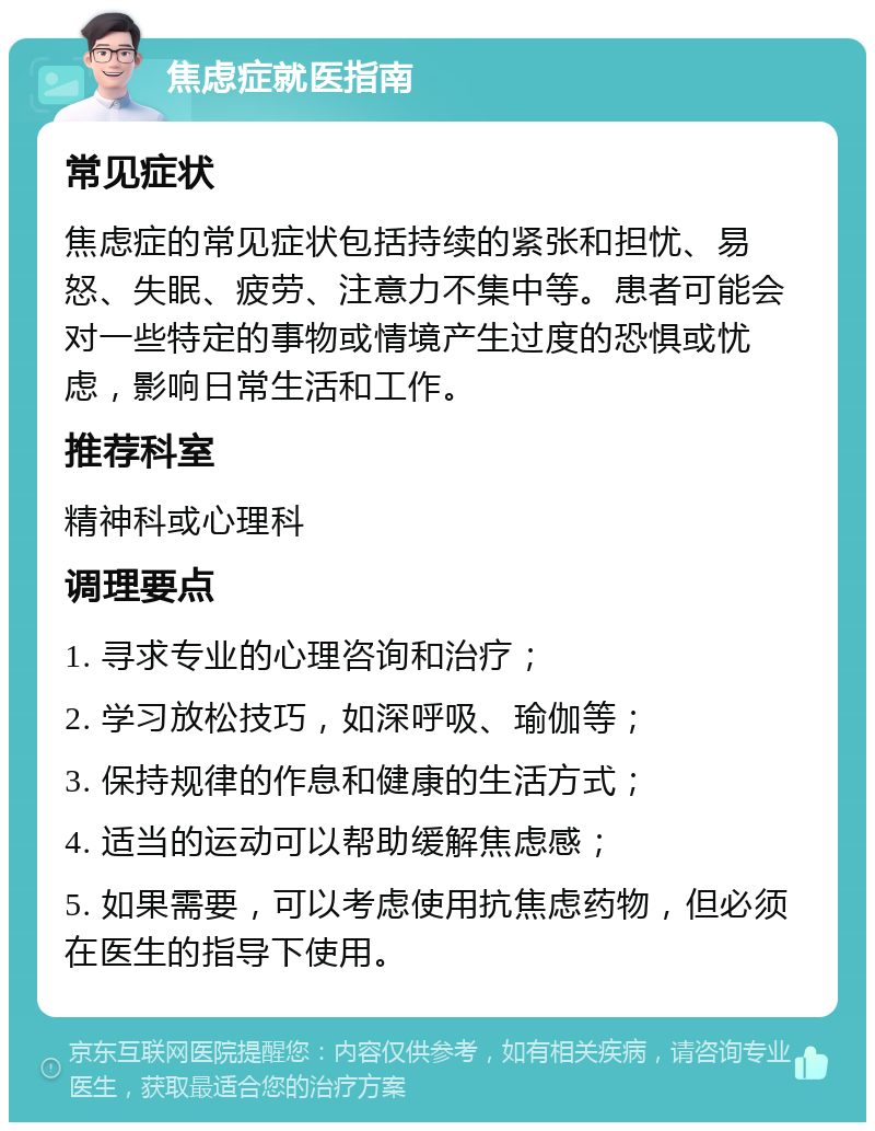 焦虑症就医指南 常见症状 焦虑症的常见症状包括持续的紧张和担忧、易怒、失眠、疲劳、注意力不集中等。患者可能会对一些特定的事物或情境产生过度的恐惧或忧虑，影响日常生活和工作。 推荐科室 精神科或心理科 调理要点 1. 寻求专业的心理咨询和治疗； 2. 学习放松技巧，如深呼吸、瑜伽等； 3. 保持规律的作息和健康的生活方式； 4. 适当的运动可以帮助缓解焦虑感； 5. 如果需要，可以考虑使用抗焦虑药物，但必须在医生的指导下使用。