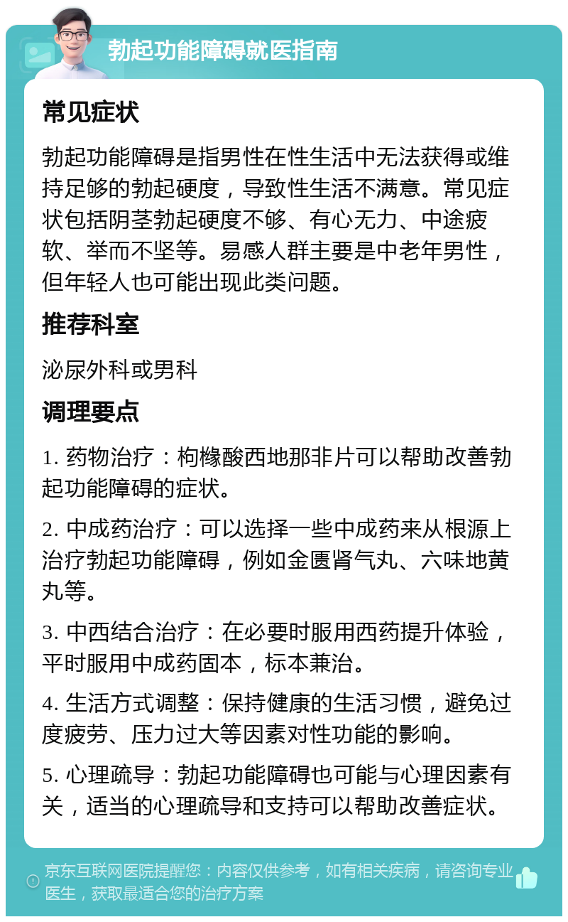 勃起功能障碍就医指南 常见症状 勃起功能障碍是指男性在性生活中无法获得或维持足够的勃起硬度，导致性生活不满意。常见症状包括阴茎勃起硬度不够、有心无力、中途疲软、举而不坚等。易感人群主要是中老年男性，但年轻人也可能出现此类问题。 推荐科室 泌尿外科或男科 调理要点 1. 药物治疗：枸橼酸西地那非片可以帮助改善勃起功能障碍的症状。 2. 中成药治疗：可以选择一些中成药来从根源上治疗勃起功能障碍，例如金匮肾气丸、六味地黄丸等。 3. 中西结合治疗：在必要时服用西药提升体验，平时服用中成药固本，标本兼治。 4. 生活方式调整：保持健康的生活习惯，避免过度疲劳、压力过大等因素对性功能的影响。 5. 心理疏导：勃起功能障碍也可能与心理因素有关，适当的心理疏导和支持可以帮助改善症状。