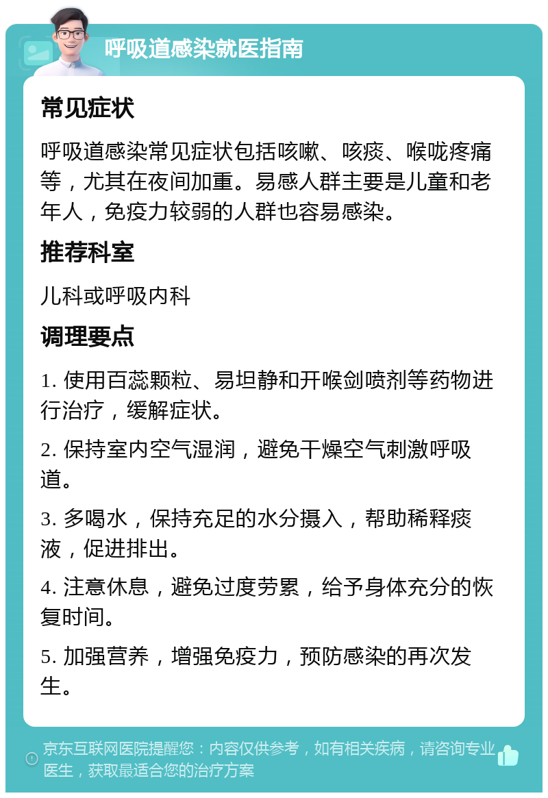 呼吸道感染就医指南 常见症状 呼吸道感染常见症状包括咳嗽、咳痰、喉咙疼痛等，尤其在夜间加重。易感人群主要是儿童和老年人，免疫力较弱的人群也容易感染。 推荐科室 儿科或呼吸内科 调理要点 1. 使用百蕊颗粒、易坦静和开喉剑喷剂等药物进行治疗，缓解症状。 2. 保持室内空气湿润，避免干燥空气刺激呼吸道。 3. 多喝水，保持充足的水分摄入，帮助稀释痰液，促进排出。 4. 注意休息，避免过度劳累，给予身体充分的恢复时间。 5. 加强营养，增强免疫力，预防感染的再次发生。