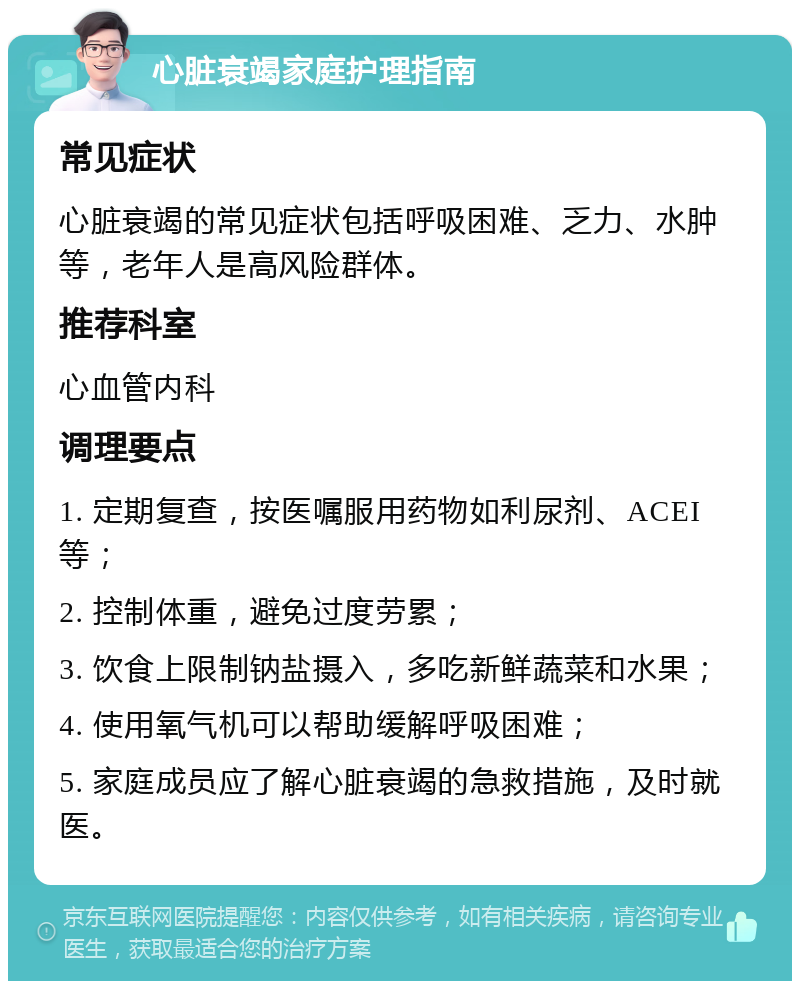 心脏衰竭家庭护理指南 常见症状 心脏衰竭的常见症状包括呼吸困难、乏力、水肿等，老年人是高风险群体。 推荐科室 心血管内科 调理要点 1. 定期复查，按医嘱服用药物如利尿剂、ACEI等； 2. 控制体重，避免过度劳累； 3. 饮食上限制钠盐摄入，多吃新鲜蔬菜和水果； 4. 使用氧气机可以帮助缓解呼吸困难； 5. 家庭成员应了解心脏衰竭的急救措施，及时就医。