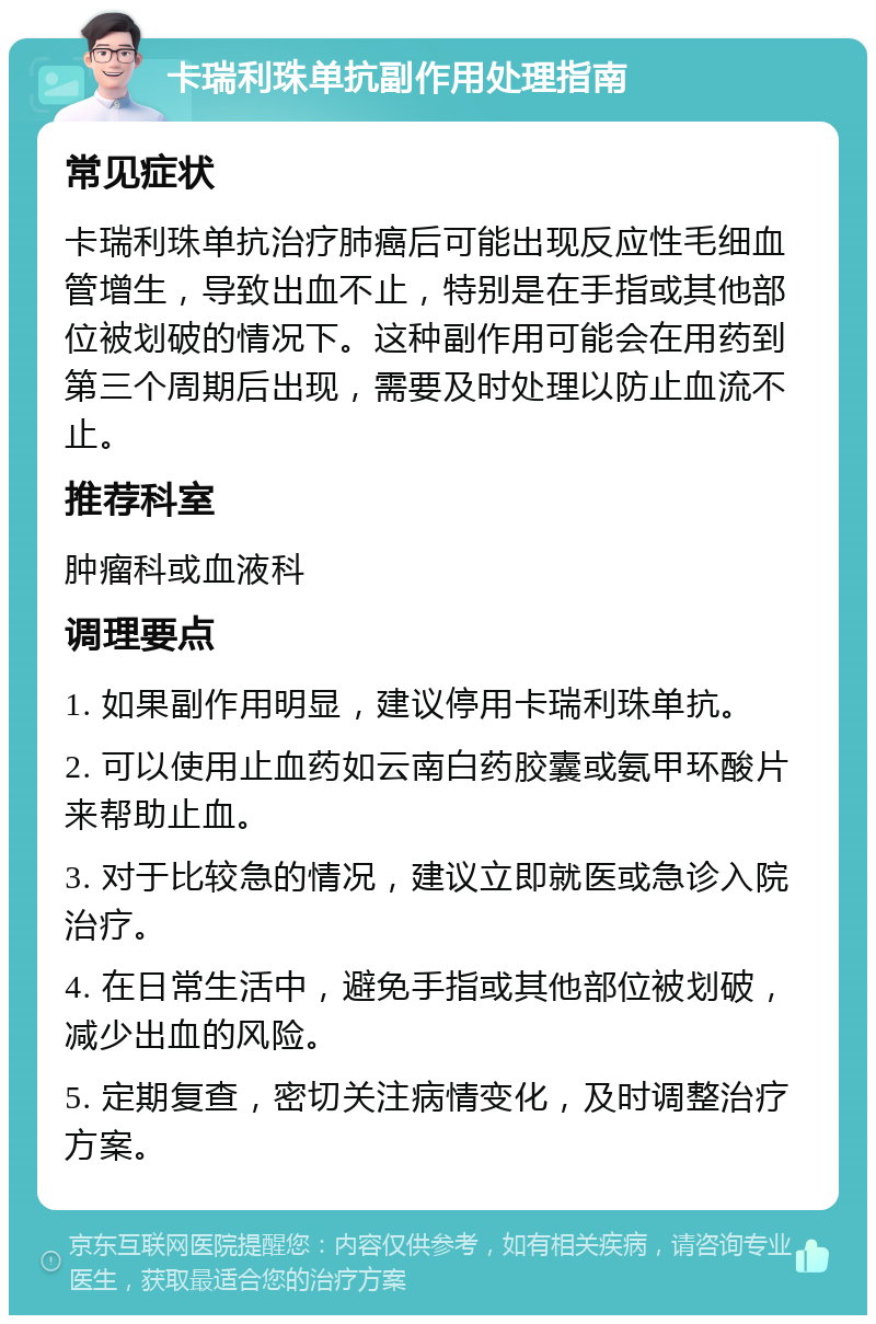 卡瑞利珠单抗副作用处理指南 常见症状 卡瑞利珠单抗治疗肺癌后可能出现反应性毛细血管增生，导致出血不止，特别是在手指或其他部位被划破的情况下。这种副作用可能会在用药到第三个周期后出现，需要及时处理以防止血流不止。 推荐科室 肿瘤科或血液科 调理要点 1. 如果副作用明显，建议停用卡瑞利珠单抗。 2. 可以使用止血药如云南白药胶囊或氨甲环酸片来帮助止血。 3. 对于比较急的情况，建议立即就医或急诊入院治疗。 4. 在日常生活中，避免手指或其他部位被划破，减少出血的风险。 5. 定期复查，密切关注病情变化，及时调整治疗方案。