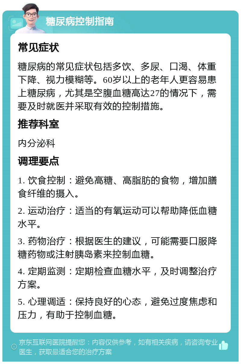 糖尿病控制指南 常见症状 糖尿病的常见症状包括多饮、多尿、口渴、体重下降、视力模糊等。60岁以上的老年人更容易患上糖尿病，尤其是空腹血糖高达27的情况下，需要及时就医并采取有效的控制措施。 推荐科室 内分泌科 调理要点 1. 饮食控制：避免高糖、高脂肪的食物，增加膳食纤维的摄入。 2. 运动治疗：适当的有氧运动可以帮助降低血糖水平。 3. 药物治疗：根据医生的建议，可能需要口服降糖药物或注射胰岛素来控制血糖。 4. 定期监测：定期检查血糖水平，及时调整治疗方案。 5. 心理调适：保持良好的心态，避免过度焦虑和压力，有助于控制血糖。