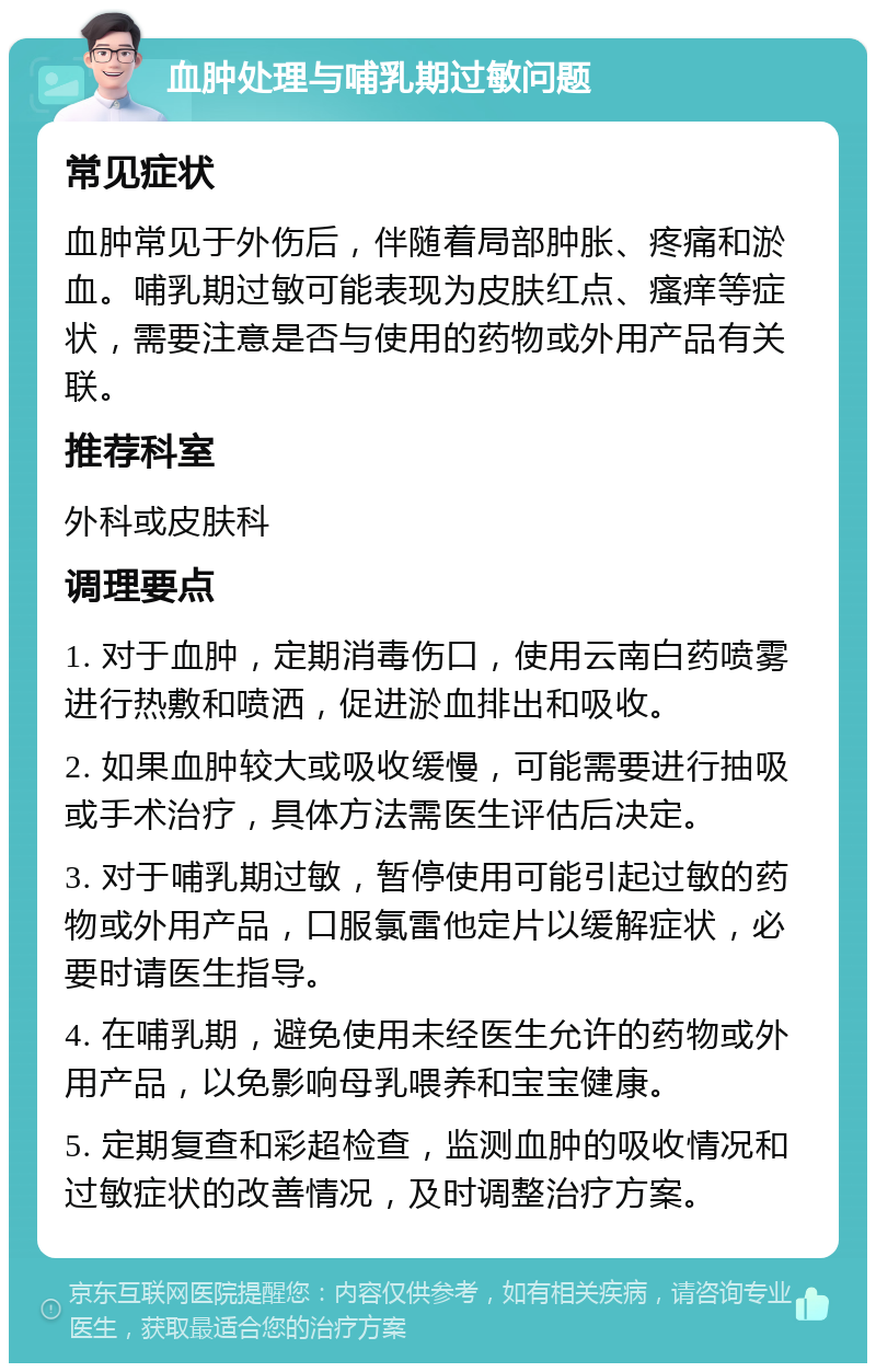 血肿处理与哺乳期过敏问题 常见症状 血肿常见于外伤后，伴随着局部肿胀、疼痛和淤血。哺乳期过敏可能表现为皮肤红点、瘙痒等症状，需要注意是否与使用的药物或外用产品有关联。 推荐科室 外科或皮肤科 调理要点 1. 对于血肿，定期消毒伤口，使用云南白药喷雾进行热敷和喷洒，促进淤血排出和吸收。 2. 如果血肿较大或吸收缓慢，可能需要进行抽吸或手术治疗，具体方法需医生评估后决定。 3. 对于哺乳期过敏，暂停使用可能引起过敏的药物或外用产品，口服氯雷他定片以缓解症状，必要时请医生指导。 4. 在哺乳期，避免使用未经医生允许的药物或外用产品，以免影响母乳喂养和宝宝健康。 5. 定期复查和彩超检查，监测血肿的吸收情况和过敏症状的改善情况，及时调整治疗方案。