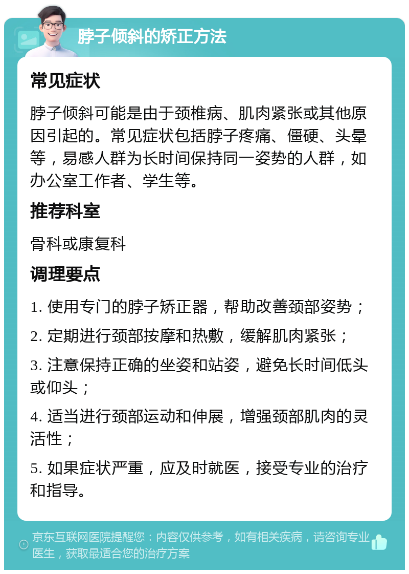 脖子倾斜的矫正方法 常见症状 脖子倾斜可能是由于颈椎病、肌肉紧张或其他原因引起的。常见症状包括脖子疼痛、僵硬、头晕等，易感人群为长时间保持同一姿势的人群，如办公室工作者、学生等。 推荐科室 骨科或康复科 调理要点 1. 使用专门的脖子矫正器，帮助改善颈部姿势； 2. 定期进行颈部按摩和热敷，缓解肌肉紧张； 3. 注意保持正确的坐姿和站姿，避免长时间低头或仰头； 4. 适当进行颈部运动和伸展，增强颈部肌肉的灵活性； 5. 如果症状严重，应及时就医，接受专业的治疗和指导。