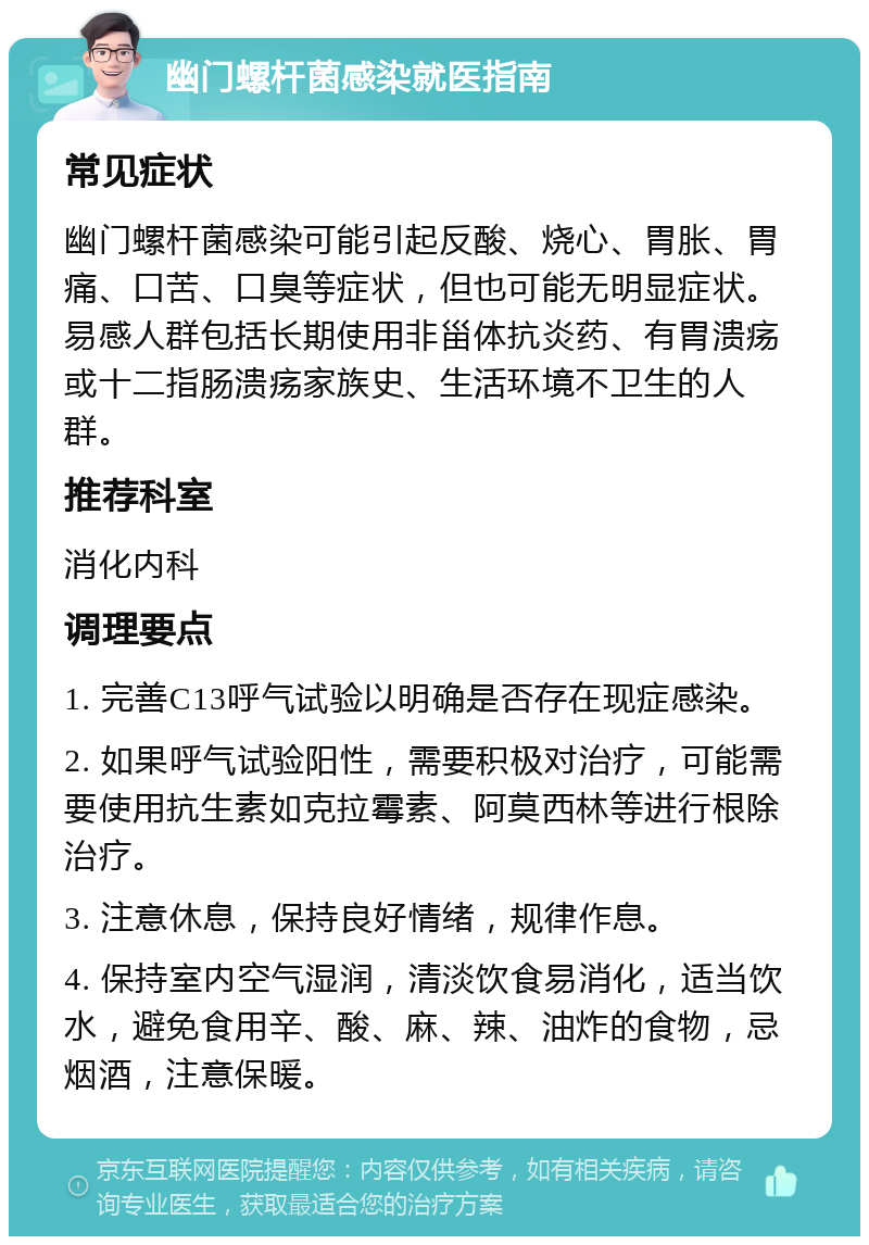 幽门螺杆菌感染就医指南 常见症状 幽门螺杆菌感染可能引起反酸、烧心、胃胀、胃痛、口苦、口臭等症状，但也可能无明显症状。易感人群包括长期使用非甾体抗炎药、有胃溃疡或十二指肠溃疡家族史、生活环境不卫生的人群。 推荐科室 消化内科 调理要点 1. 完善C13呼气试验以明确是否存在现症感染。 2. 如果呼气试验阳性，需要积极对治疗，可能需要使用抗生素如克拉霉素、阿莫西林等进行根除治疗。 3. 注意休息，保持良好情绪，规律作息。 4. 保持室内空气湿润，清淡饮食易消化，适当饮水，避免食用辛、酸、麻、辣、油炸的食物，忌烟酒，注意保暖。