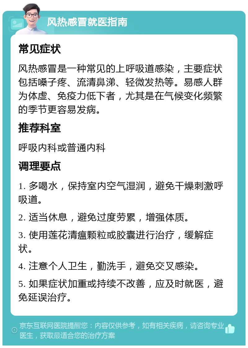 风热感冒就医指南 常见症状 风热感冒是一种常见的上呼吸道感染，主要症状包括嗓子疼、流清鼻涕、轻微发热等。易感人群为体虚、免疫力低下者，尤其是在气候变化频繁的季节更容易发病。 推荐科室 呼吸内科或普通内科 调理要点 1. 多喝水，保持室内空气湿润，避免干燥刺激呼吸道。 2. 适当休息，避免过度劳累，增强体质。 3. 使用莲花清瘟颗粒或胶囊进行治疗，缓解症状。 4. 注意个人卫生，勤洗手，避免交叉感染。 5. 如果症状加重或持续不改善，应及时就医，避免延误治疗。