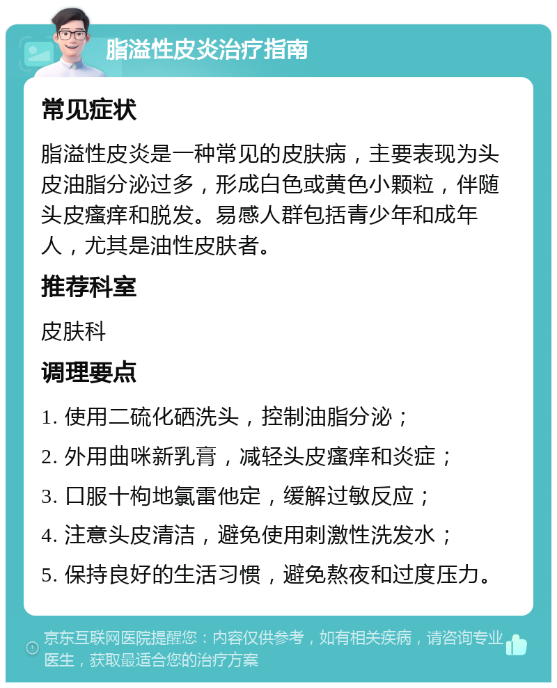 脂溢性皮炎治疗指南 常见症状 脂溢性皮炎是一种常见的皮肤病，主要表现为头皮油脂分泌过多，形成白色或黄色小颗粒，伴随头皮瘙痒和脱发。易感人群包括青少年和成年人，尤其是油性皮肤者。 推荐科室 皮肤科 调理要点 1. 使用二硫化硒洗头，控制油脂分泌； 2. 外用曲咪新乳膏，减轻头皮瘙痒和炎症； 3. 口服十枸地氯雷他定，缓解过敏反应； 4. 注意头皮清洁，避免使用刺激性洗发水； 5. 保持良好的生活习惯，避免熬夜和过度压力。