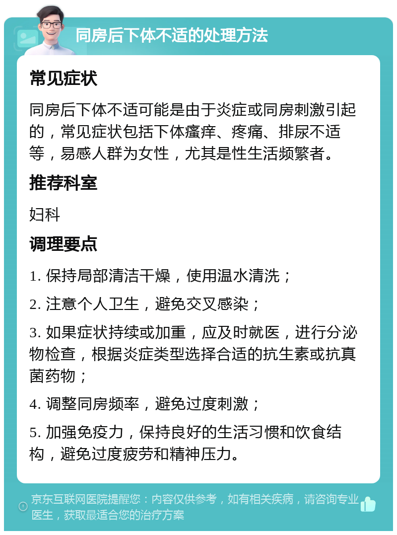 同房后下体不适的处理方法 常见症状 同房后下体不适可能是由于炎症或同房刺激引起的，常见症状包括下体瘙痒、疼痛、排尿不适等，易感人群为女性，尤其是性生活频繁者。 推荐科室 妇科 调理要点 1. 保持局部清洁干燥，使用温水清洗； 2. 注意个人卫生，避免交叉感染； 3. 如果症状持续或加重，应及时就医，进行分泌物检查，根据炎症类型选择合适的抗生素或抗真菌药物； 4. 调整同房频率，避免过度刺激； 5. 加强免疫力，保持良好的生活习惯和饮食结构，避免过度疲劳和精神压力。