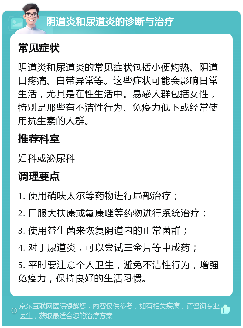 阴道炎和尿道炎的诊断与治疗 常见症状 阴道炎和尿道炎的常见症状包括小便灼热、阴道口疼痛、白带异常等。这些症状可能会影响日常生活，尤其是在性生活中。易感人群包括女性，特别是那些有不洁性行为、免疫力低下或经常使用抗生素的人群。 推荐科室 妇科或泌尿科 调理要点 1. 使用硝呋太尔等药物进行局部治疗； 2. 口服大扶康或氟康唑等药物进行系统治疗； 3. 使用益生菌来恢复阴道内的正常菌群； 4. 对于尿道炎，可以尝试三金片等中成药； 5. 平时要注意个人卫生，避免不洁性行为，增强免疫力，保持良好的生活习惯。