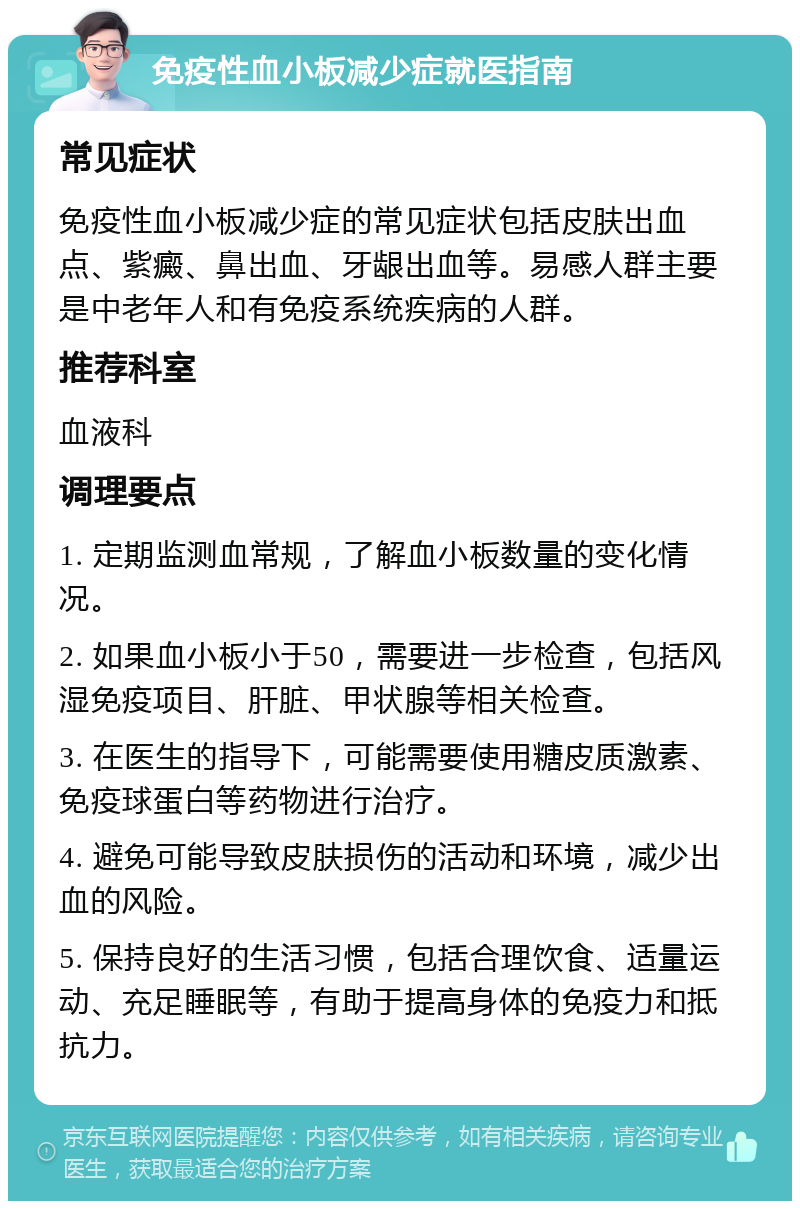 免疫性血小板减少症就医指南 常见症状 免疫性血小板减少症的常见症状包括皮肤出血点、紫癜、鼻出血、牙龈出血等。易感人群主要是中老年人和有免疫系统疾病的人群。 推荐科室 血液科 调理要点 1. 定期监测血常规，了解血小板数量的变化情况。 2. 如果血小板小于50，需要进一步检查，包括风湿免疫项目、肝脏、甲状腺等相关检查。 3. 在医生的指导下，可能需要使用糖皮质激素、免疫球蛋白等药物进行治疗。 4. 避免可能导致皮肤损伤的活动和环境，减少出血的风险。 5. 保持良好的生活习惯，包括合理饮食、适量运动、充足睡眠等，有助于提高身体的免疫力和抵抗力。