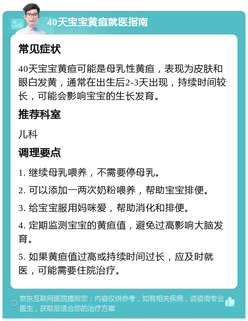 40天宝宝黄疸就医指南 常见症状 40天宝宝黄疸可能是母乳性黄疸，表现为皮肤和眼白发黄，通常在出生后2-3天出现，持续时间较长，可能会影响宝宝的生长发育。 推荐科室 儿科 调理要点 1. 继续母乳喂养，不需要停母乳。 2. 可以添加一两次奶粉喂养，帮助宝宝排便。 3. 给宝宝服用妈咪爱，帮助消化和排便。 4. 定期监测宝宝的黄疸值，避免过高影响大脑发育。 5. 如果黄疸值过高或持续时间过长，应及时就医，可能需要住院治疗。