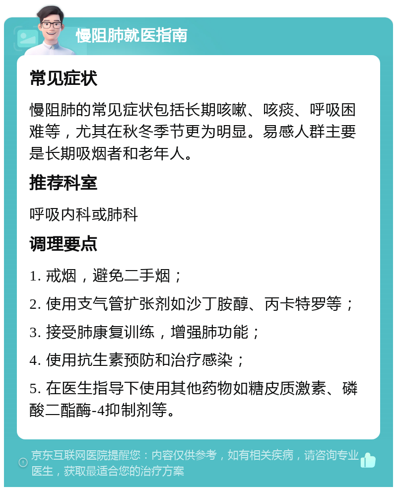 慢阻肺就医指南 常见症状 慢阻肺的常见症状包括长期咳嗽、咳痰、呼吸困难等，尤其在秋冬季节更为明显。易感人群主要是长期吸烟者和老年人。 推荐科室 呼吸内科或肺科 调理要点 1. 戒烟，避免二手烟； 2. 使用支气管扩张剂如沙丁胺醇、丙卡特罗等； 3. 接受肺康复训练，增强肺功能； 4. 使用抗生素预防和治疗感染； 5. 在医生指导下使用其他药物如糖皮质激素、磷酸二酯酶-4抑制剂等。