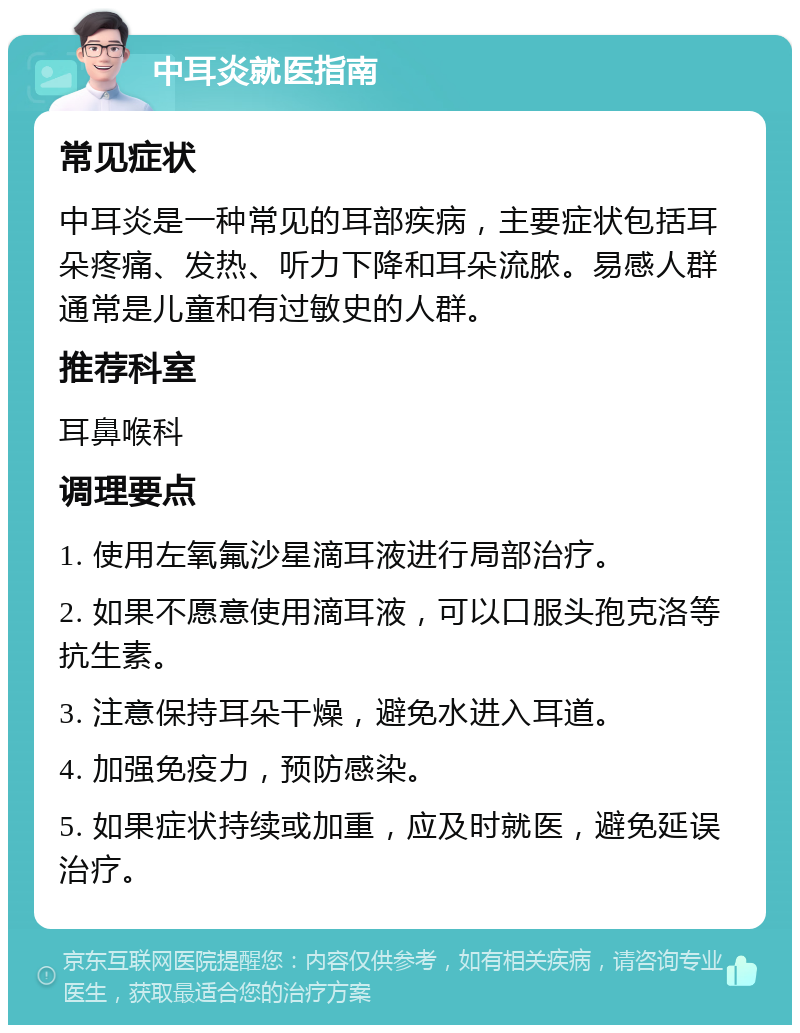 中耳炎就医指南 常见症状 中耳炎是一种常见的耳部疾病，主要症状包括耳朵疼痛、发热、听力下降和耳朵流脓。易感人群通常是儿童和有过敏史的人群。 推荐科室 耳鼻喉科 调理要点 1. 使用左氧氟沙星滴耳液进行局部治疗。 2. 如果不愿意使用滴耳液，可以口服头孢克洛等抗生素。 3. 注意保持耳朵干燥，避免水进入耳道。 4. 加强免疫力，预防感染。 5. 如果症状持续或加重，应及时就医，避免延误治疗。