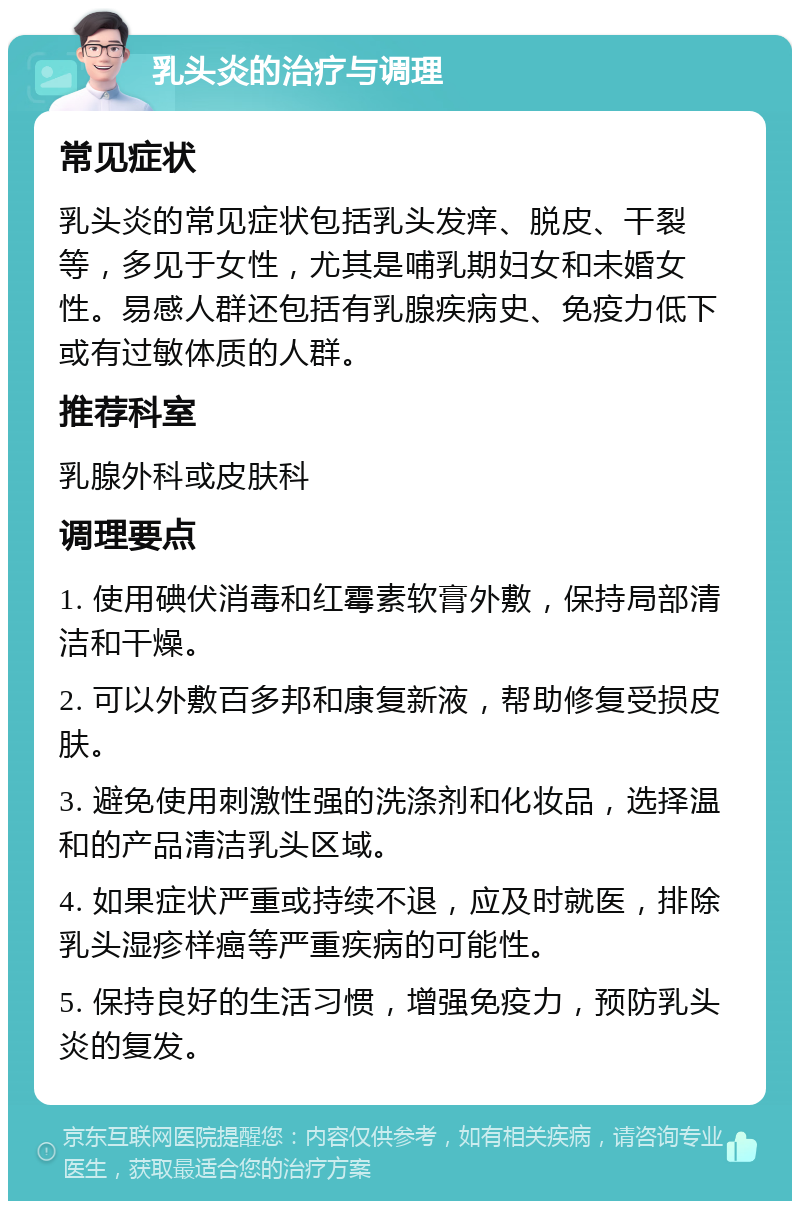 乳头炎的治疗与调理 常见症状 乳头炎的常见症状包括乳头发痒、脱皮、干裂等，多见于女性，尤其是哺乳期妇女和未婚女性。易感人群还包括有乳腺疾病史、免疫力低下或有过敏体质的人群。 推荐科室 乳腺外科或皮肤科 调理要点 1. 使用碘伏消毒和红霉素软膏外敷，保持局部清洁和干燥。 2. 可以外敷百多邦和康复新液，帮助修复受损皮肤。 3. 避免使用刺激性强的洗涤剂和化妆品，选择温和的产品清洁乳头区域。 4. 如果症状严重或持续不退，应及时就医，排除乳头湿疹样癌等严重疾病的可能性。 5. 保持良好的生活习惯，增强免疫力，预防乳头炎的复发。