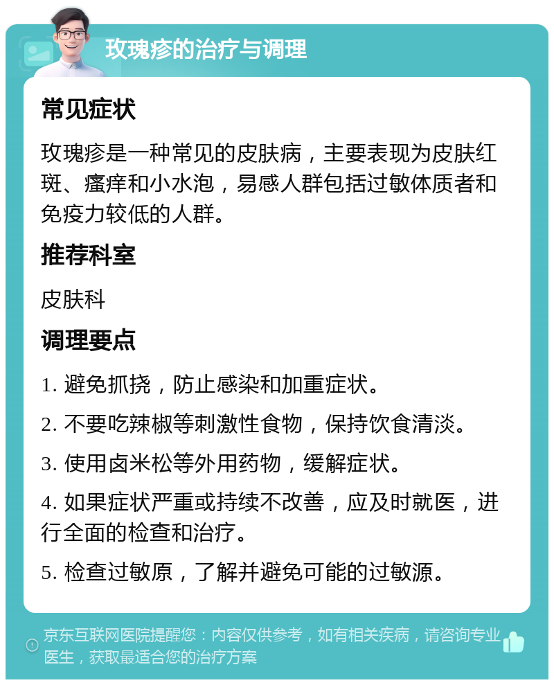 玫瑰疹的治疗与调理 常见症状 玫瑰疹是一种常见的皮肤病，主要表现为皮肤红斑、瘙痒和小水泡，易感人群包括过敏体质者和免疫力较低的人群。 推荐科室 皮肤科 调理要点 1. 避免抓挠，防止感染和加重症状。 2. 不要吃辣椒等刺激性食物，保持饮食清淡。 3. 使用卤米松等外用药物，缓解症状。 4. 如果症状严重或持续不改善，应及时就医，进行全面的检查和治疗。 5. 检查过敏原，了解并避免可能的过敏源。