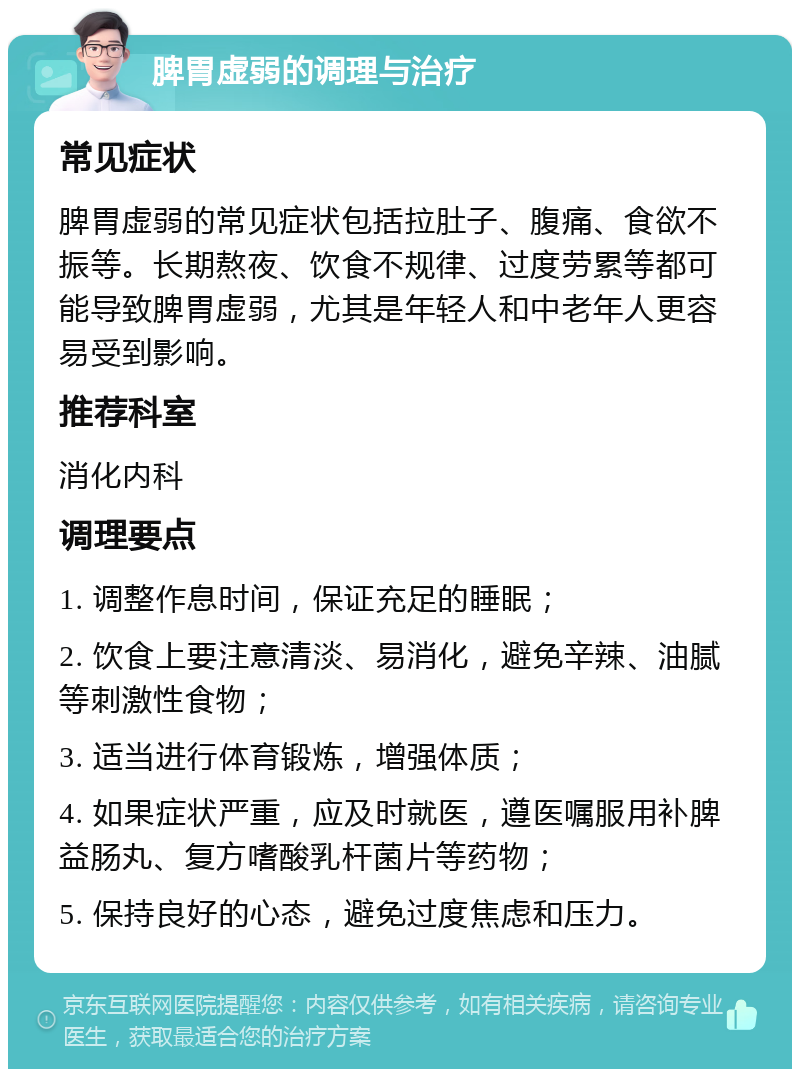 脾胃虚弱的调理与治疗 常见症状 脾胃虚弱的常见症状包括拉肚子、腹痛、食欲不振等。长期熬夜、饮食不规律、过度劳累等都可能导致脾胃虚弱，尤其是年轻人和中老年人更容易受到影响。 推荐科室 消化内科 调理要点 1. 调整作息时间，保证充足的睡眠； 2. 饮食上要注意清淡、易消化，避免辛辣、油腻等刺激性食物； 3. 适当进行体育锻炼，增强体质； 4. 如果症状严重，应及时就医，遵医嘱服用补脾益肠丸、复方嗜酸乳杆菌片等药物； 5. 保持良好的心态，避免过度焦虑和压力。