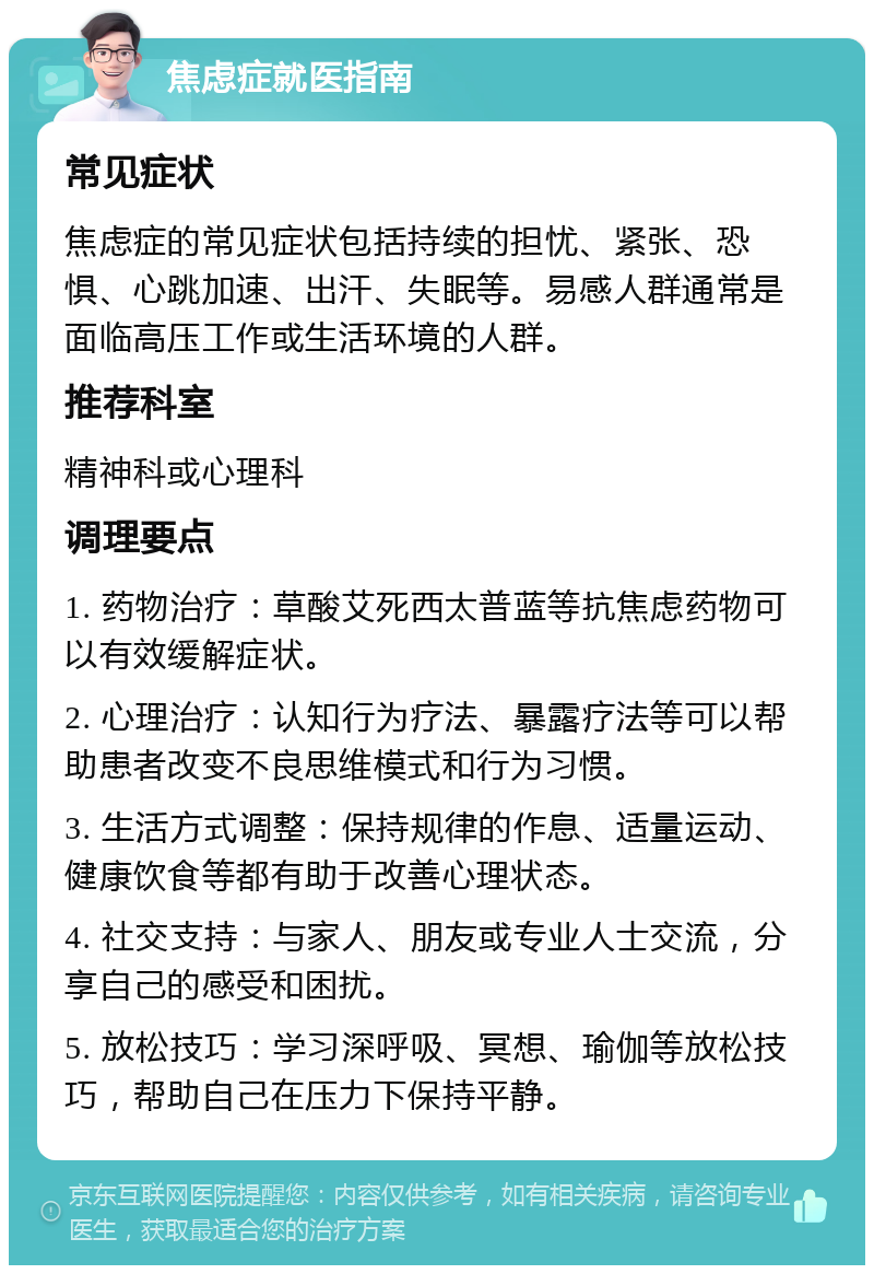 焦虑症就医指南 常见症状 焦虑症的常见症状包括持续的担忧、紧张、恐惧、心跳加速、出汗、失眠等。易感人群通常是面临高压工作或生活环境的人群。 推荐科室 精神科或心理科 调理要点 1. 药物治疗：草酸艾死西太普蓝等抗焦虑药物可以有效缓解症状。 2. 心理治疗：认知行为疗法、暴露疗法等可以帮助患者改变不良思维模式和行为习惯。 3. 生活方式调整：保持规律的作息、适量运动、健康饮食等都有助于改善心理状态。 4. 社交支持：与家人、朋友或专业人士交流，分享自己的感受和困扰。 5. 放松技巧：学习深呼吸、冥想、瑜伽等放松技巧，帮助自己在压力下保持平静。