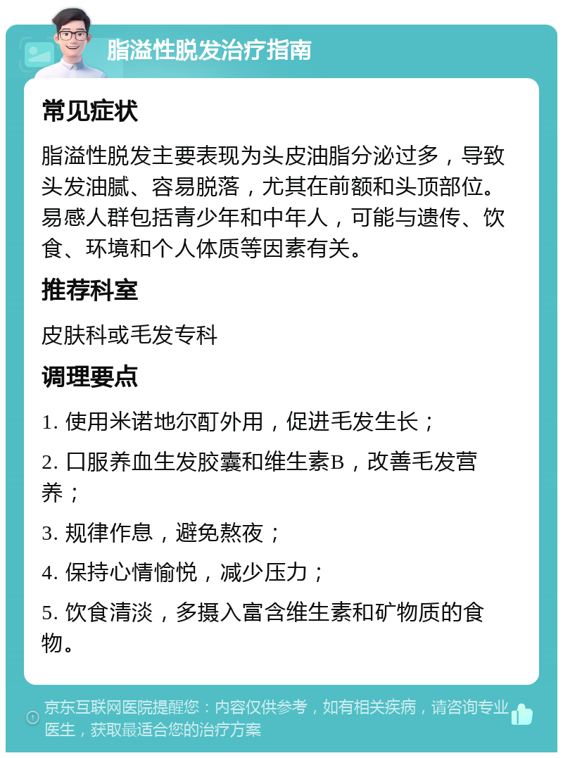 脂溢性脱发治疗指南 常见症状 脂溢性脱发主要表现为头皮油脂分泌过多，导致头发油腻、容易脱落，尤其在前额和头顶部位。易感人群包括青少年和中年人，可能与遗传、饮食、环境和个人体质等因素有关。 推荐科室 皮肤科或毛发专科 调理要点 1. 使用米诺地尔酊外用，促进毛发生长； 2. 口服养血生发胶囊和维生素B，改善毛发营养； 3. 规律作息，避免熬夜； 4. 保持心情愉悦，减少压力； 5. 饮食清淡，多摄入富含维生素和矿物质的食物。