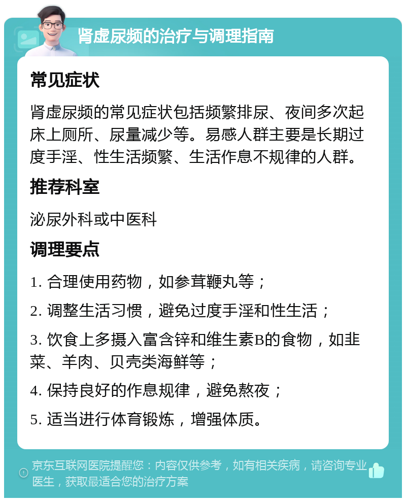 肾虚尿频的治疗与调理指南 常见症状 肾虚尿频的常见症状包括频繁排尿、夜间多次起床上厕所、尿量减少等。易感人群主要是长期过度手淫、性生活频繁、生活作息不规律的人群。 推荐科室 泌尿外科或中医科 调理要点 1. 合理使用药物，如参茸鞭丸等； 2. 调整生活习惯，避免过度手淫和性生活； 3. 饮食上多摄入富含锌和维生素B的食物，如韭菜、羊肉、贝壳类海鲜等； 4. 保持良好的作息规律，避免熬夜； 5. 适当进行体育锻炼，增强体质。