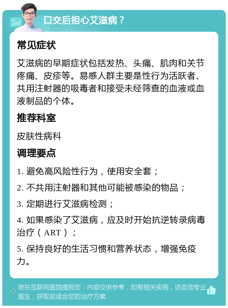 口交后担心艾滋病？ 常见症状 艾滋病的早期症状包括发热、头痛、肌肉和关节疼痛、皮疹等。易感人群主要是性行为活跃者、共用注射器的吸毒者和接受未经筛查的血液或血液制品的个体。 推荐科室 皮肤性病科 调理要点 1. 避免高风险性行为，使用安全套； 2. 不共用注射器和其他可能被感染的物品； 3. 定期进行艾滋病检测； 4. 如果感染了艾滋病，应及时开始抗逆转录病毒治疗（ART）； 5. 保持良好的生活习惯和营养状态，增强免疫力。