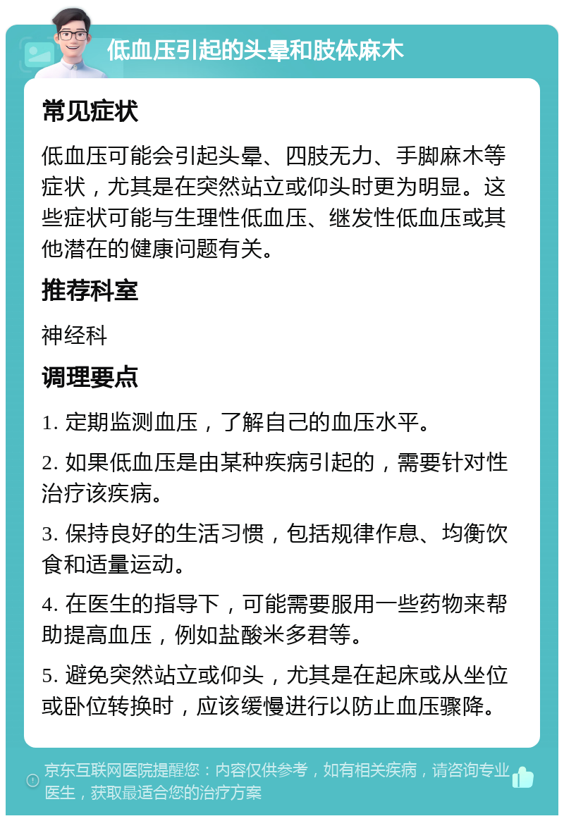 低血压引起的头晕和肢体麻木 常见症状 低血压可能会引起头晕、四肢无力、手脚麻木等症状，尤其是在突然站立或仰头时更为明显。这些症状可能与生理性低血压、继发性低血压或其他潜在的健康问题有关。 推荐科室 神经科 调理要点 1. 定期监测血压，了解自己的血压水平。 2. 如果低血压是由某种疾病引起的，需要针对性治疗该疾病。 3. 保持良好的生活习惯，包括规律作息、均衡饮食和适量运动。 4. 在医生的指导下，可能需要服用一些药物来帮助提高血压，例如盐酸米多君等。 5. 避免突然站立或仰头，尤其是在起床或从坐位或卧位转换时，应该缓慢进行以防止血压骤降。