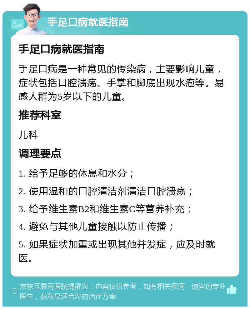 手足口病就医指南 手足口病就医指南 手足口病是一种常见的传染病，主要影响儿童，症状包括口腔溃疡、手掌和脚底出现水疱等。易感人群为5岁以下的儿童。 推荐科室 儿科 调理要点 1. 给予足够的休息和水分； 2. 使用温和的口腔清洁剂清洁口腔溃疡； 3. 给予维生素B2和维生素C等营养补充； 4. 避免与其他儿童接触以防止传播； 5. 如果症状加重或出现其他并发症，应及时就医。