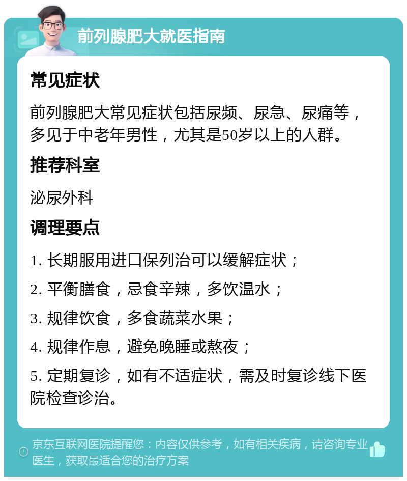 前列腺肥大就医指南 常见症状 前列腺肥大常见症状包括尿频、尿急、尿痛等，多见于中老年男性，尤其是50岁以上的人群。 推荐科室 泌尿外科 调理要点 1. 长期服用进口保列治可以缓解症状； 2. 平衡膳食，忌食辛辣，多饮温水； 3. 规律饮食，多食蔬菜水果； 4. 规律作息，避免晚睡或熬夜； 5. 定期复诊，如有不适症状，需及时复诊线下医院检查诊治。