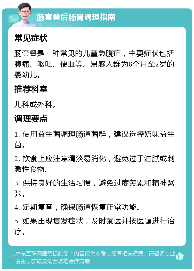 肠套叠后肠胃调理指南 常见症状 肠套叠是一种常见的儿童急腹症，主要症状包括腹痛、呕吐、便血等。易感人群为6个月至2岁的婴幼儿。 推荐科室 儿科或外科。 调理要点 1. 使用益生菌调理肠道菌群，建议选择奶味益生菌。 2. 饮食上应注意清淡易消化，避免过于油腻或刺激性食物。 3. 保持良好的生活习惯，避免过度劳累和精神紧张。 4. 定期复查，确保肠道恢复正常功能。 5. 如果出现复发症状，及时就医并按医嘱进行治疗。